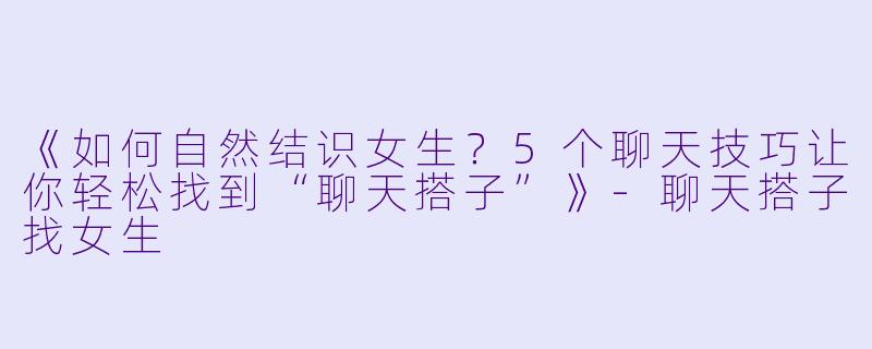 《如何自然结识女生?5个聊天技巧让你轻松找到“聊天搭子”》
