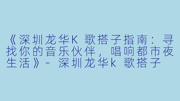《深圳龙华K歌搭子指南：寻找你的音乐伙伴，唱响都市夜生活》