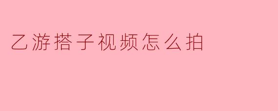 乙游搭子视频怎么拍