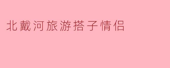 北戴河浪漫指南:情侣旅行搭子的绝佳打卡地