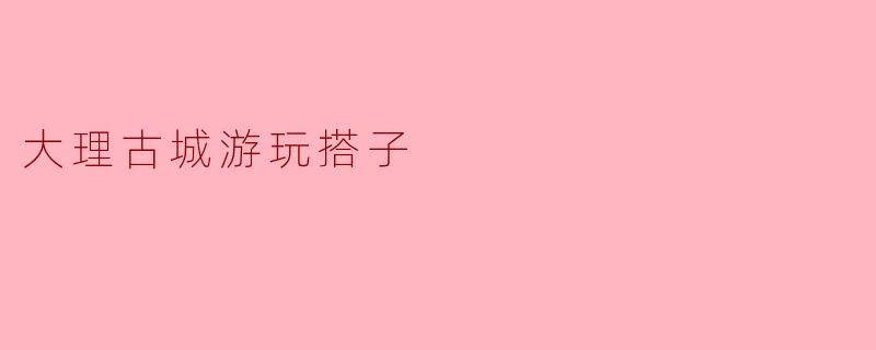 《大理古城游玩搭子指南:结伴同游,邂逅风花雪月的浪漫》