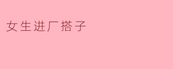 女生进厂打工,找个“搭子”一起需要注意什么?