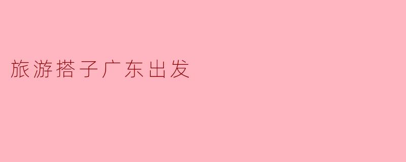 《广东出发,寻找完美旅游搭子:一起解锁山海之间的快乐密码!》