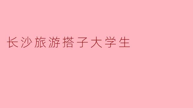 《长沙旅游搭子大学生:青春结伴,打卡星城的N种玩法》