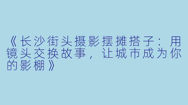 《长沙街头摄影摆摊搭子：用镜头交换故事，让城市成为你的影棚》