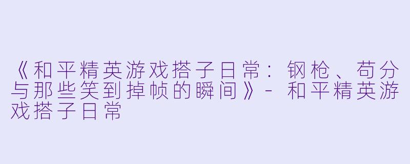 《和平精英游戏搭子日常：钢枪、苟分与那些笑到掉帧的瞬间》-和平精英游戏搭子日常