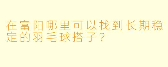 在富阳哪里可以找到长期稳定的羽毛球搭子？