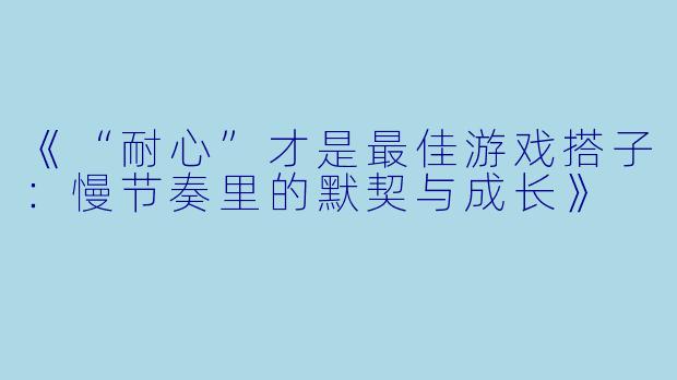 《“耐心”才是最佳游戏搭子：慢节奏里的默契与成长》