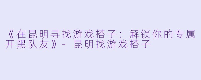 《在昆明寻找游戏搭子：解锁你的专属开黑队友》-昆明找游戏搭子
