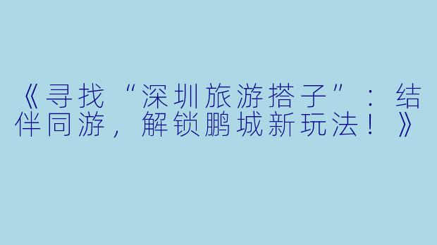 《寻找“深圳旅游搭子”：结伴同游，解锁鹏城新玩法！》