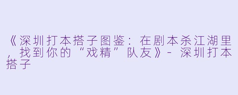 《深圳打本搭子图鉴：在剧本杀江湖里，找到你的“戏精”队友》-深圳打本搭子