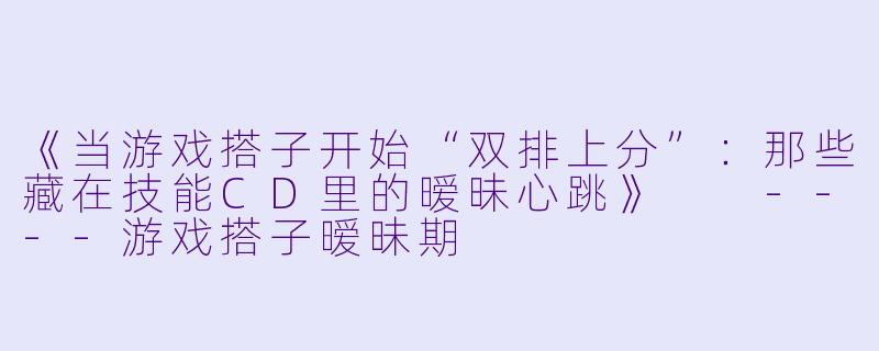 《当游戏搭子开始“双排上分”：那些藏在技能CD里的暧昧心跳》

----游戏搭子暧昧期