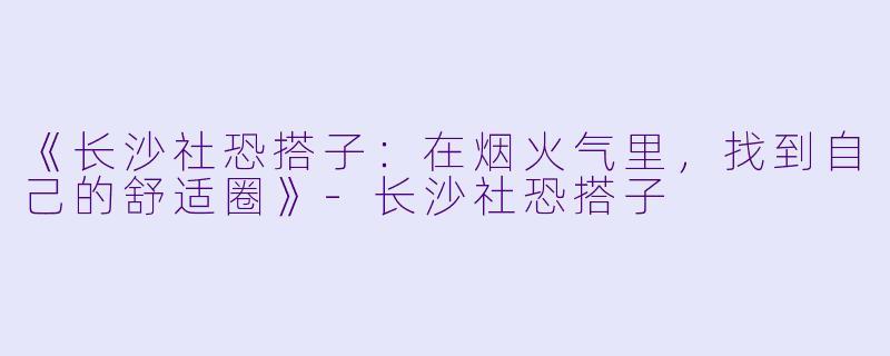 《长沙社恐搭子：在烟火气里，找到自己的舒适圈》-长沙社恐搭子