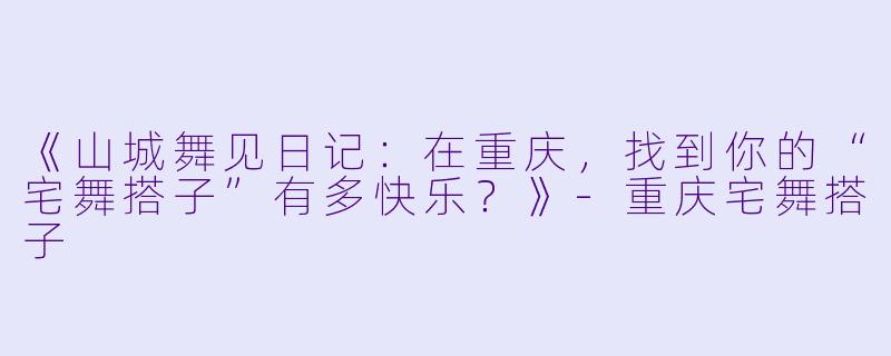 《山城舞见日记：在重庆，找到你的“宅舞搭子”有多快乐？》-重庆宅舞搭子