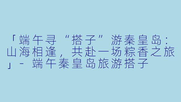 「端午寻“搭子”游秦皇岛：山海相逢，共赴一场粽香之旅」-端午秦皇岛旅游搭子