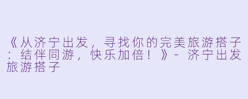 《从济宁出发，寻找你的完美旅游搭子：结伴同游，快乐加倍！》-济宁出发旅游搭子