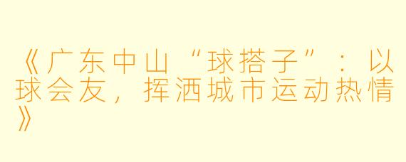 《广东中山“球搭子”：以球会友，挥洒城市运动热情》