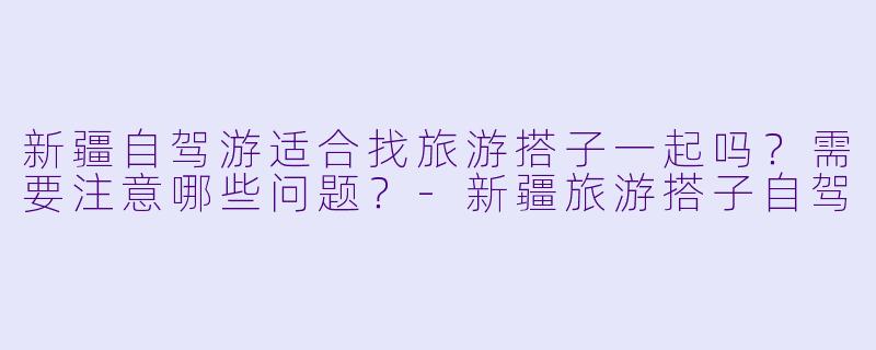 新疆自驾游适合找旅游搭子一起吗？需要注意哪些问题？-新疆旅游搭子自驾
