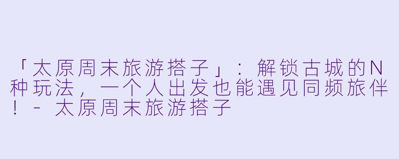 「太原周末旅游搭子」：解锁古城的N种玩法，一个人出发也能遇见同频旅伴！-太原周末旅游搭子