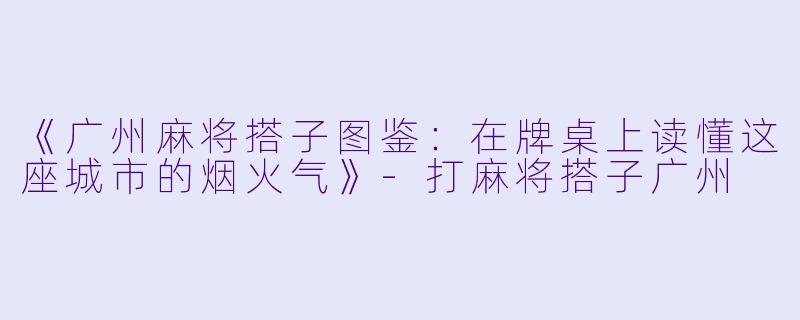 《广州麻将搭子图鉴：在牌桌上读懂这座城市的烟火气》-打麻将搭子广州