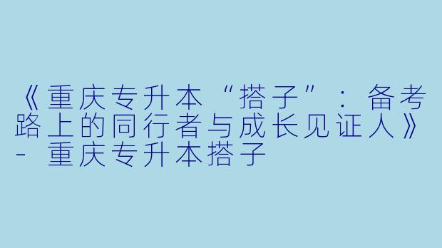 《重庆专升本“搭子”：备考路上的同行者与成长见证人》-重庆专升本搭子