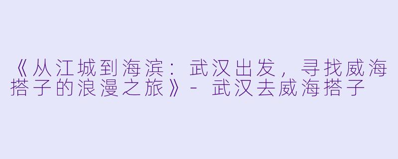 《从江城到海滨：武汉出发，寻找威海搭子的浪漫之旅》-武汉去威海搭子