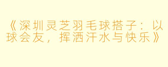 《深圳灵芝羽毛球搭子：以球会友，挥洒汗水与快乐》