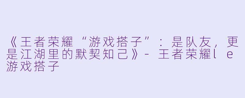 《王者荣耀“游戏搭子”：是队友，更是江湖里的默契知己》-王者荣耀le游戏搭子