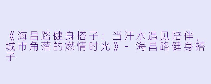 《海昌路健身搭子：当汗水遇见陪伴，城市角落的燃情时光》-海昌路健身搭子