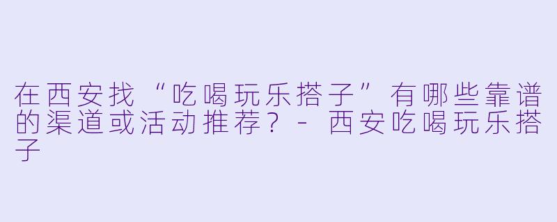 在西安找“吃喝玩乐搭子”有哪些靠谱的渠道或活动推荐？-西安吃喝玩乐搭子