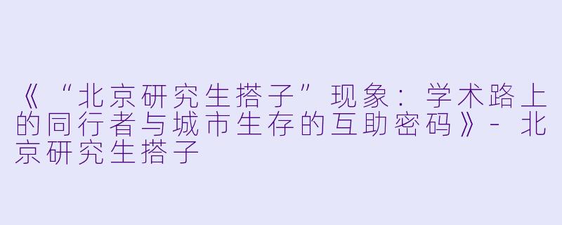《“北京研究生搭子”现象：学术路上的同行者与城市生存的互助密码》-北京研究生搭子