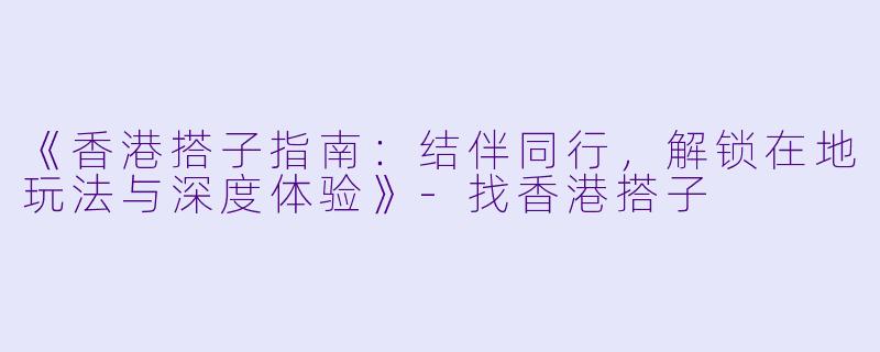《香港搭子指南：结伴同行，解锁在地玩法与深度体验》-找香港搭子