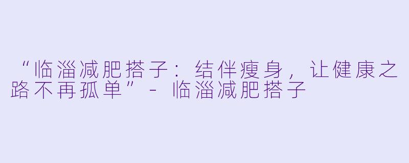 “临淄减肥搭子：结伴瘦身，让健康之路不再孤单”-临淄减肥搭子