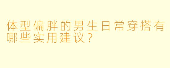 体型偏胖的男生日常穿搭有哪些实用建议？