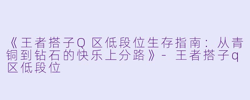 《王者搭子Q区低段位生存指南：从青铜到钻石的快乐上分路》-王者搭子q区低段位