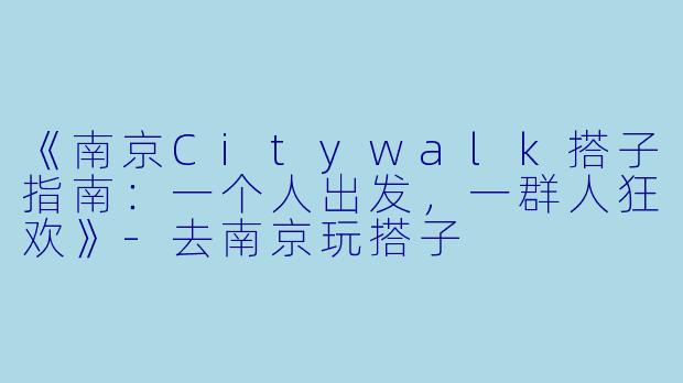 《南京Citywalk搭子指南：一个人出发，一群人狂欢》-去南京玩搭子