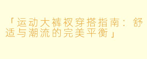 「运动大裤衩穿搭指南：舒适与潮流的完美平衡」