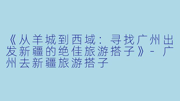 《从羊城到西域：寻找广州出发新疆的绝佳旅游搭子》-广州去新疆旅游搭子