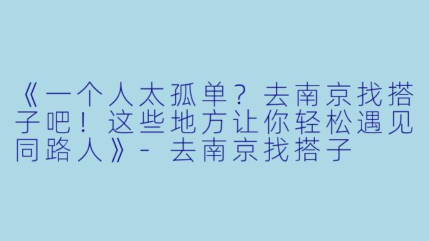 《一个人太孤单？去南京找搭子吧！这些地方让你轻松遇见同路人》-去南京找搭子