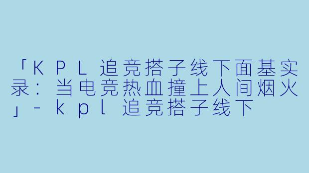 「KPL追竞搭子线下面基实录：当电竞热血撞上人间烟火」-kpl追竞搭子线下