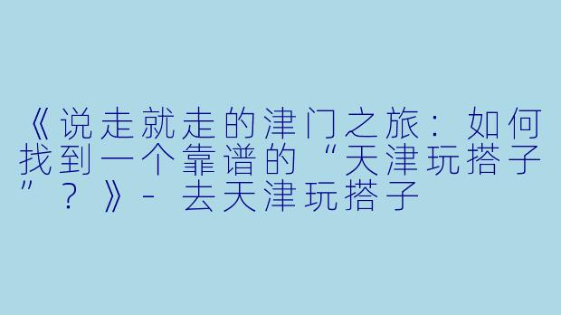 《说走就走的津门之旅：如何找到一个靠谱的“天津玩搭子”？》-去天津玩搭子