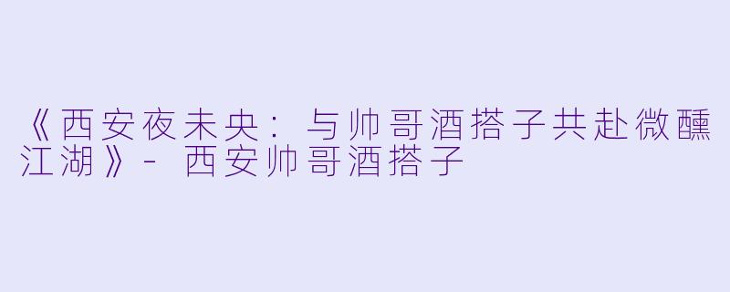 《西安夜未央：与帅哥酒搭子共赴微醺江湖》-西安帅哥酒搭子