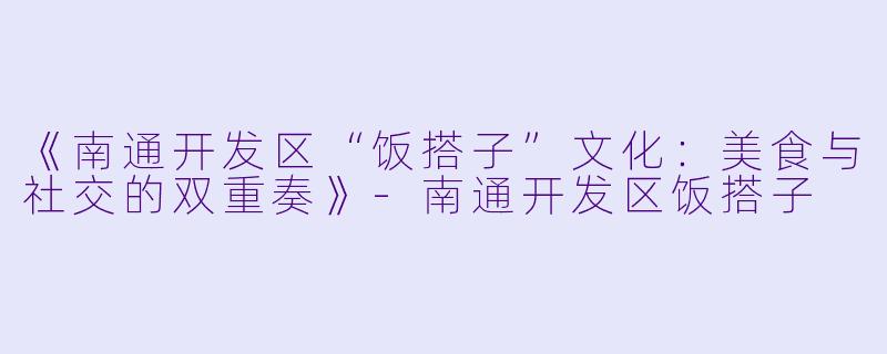 《南通开发区“饭搭子”文化：美食与社交的双重奏》-南通开发区饭搭子