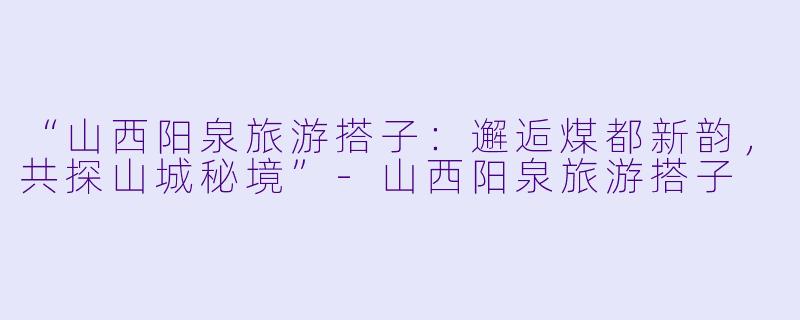 “山西阳泉旅游搭子：邂逅煤都新韵，共探山城秘境”-山西阳泉旅游搭子