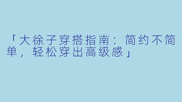 「大徐子穿搭指南：简约不简单，轻松穿出高级感」
