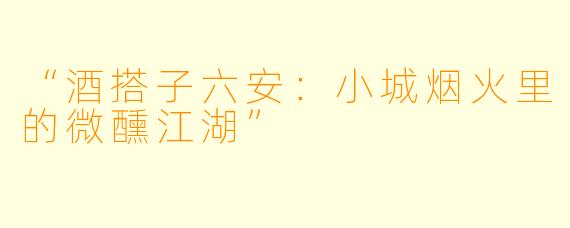 “酒搭子六安：小城烟火里的微醺江湖”