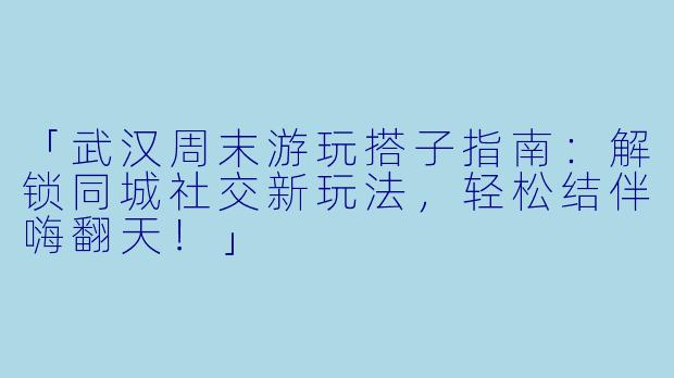 「武汉周末游玩搭子指南：解锁同城社交新玩法，轻松结伴嗨翻天！」