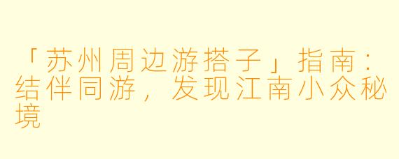 「苏州周边游搭子」指南：结伴同游，发现江南小众秘境