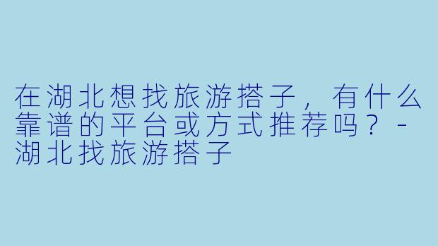 在湖北想找旅游搭子，有什么靠谱的平台或方式推荐吗？-湖北找旅游搭子