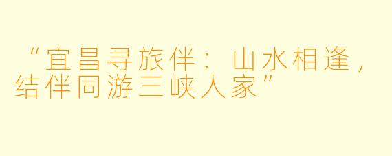 “宜昌寻旅伴：山水相逢，结伴同游三峡人家”